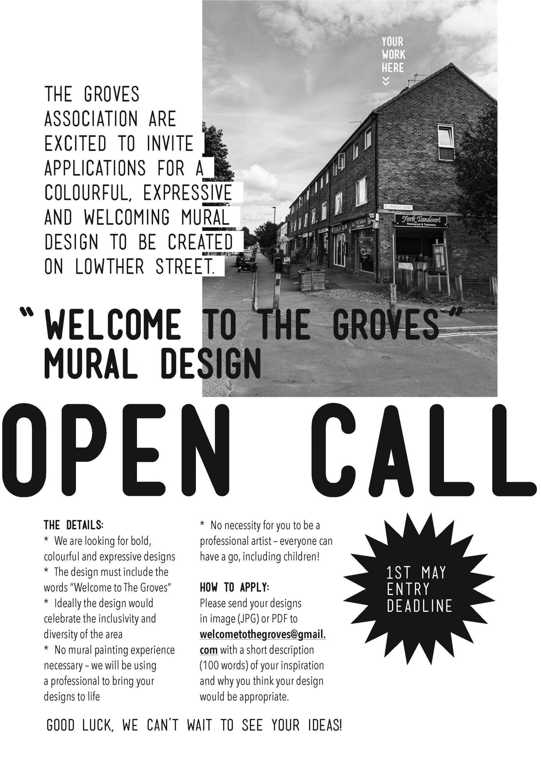 Image descriptionImage of a a5 flyer - text reads OPEN CALL “ WELCOME TO THE GROVES” MURAL DESIGN The Groves Association are excited to invite applications for a colourful, expressive and welcoming mural design to be created on Lowther Street. The Details: We are looking for bold, colourful and expressive designs The design must include the words “Welcome to The Groves” Ideally the design would celebrate the inclusivity and diversity of the area No mural painting experience necessary – we will be using a professional to bring your designs to life No necessity for you to be a professional artist – everyone can have a go, including children! How to Apply: Please send your designs in image (JPG) or PDF to welcometothegroves@gmail.com with a short description (100 words) f your inspiration and why you think your design would be appropriate.